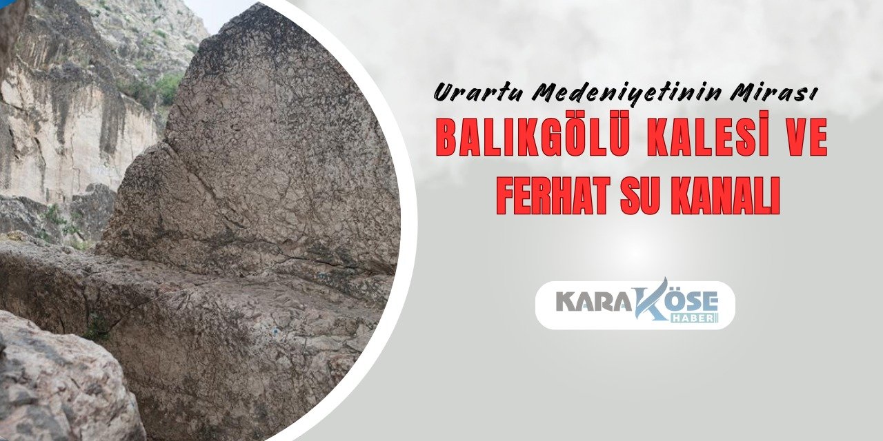 Urartu Medeniyetinin Mirası: Balıkgölü Kalesi ve Ferhat Su Kanalı